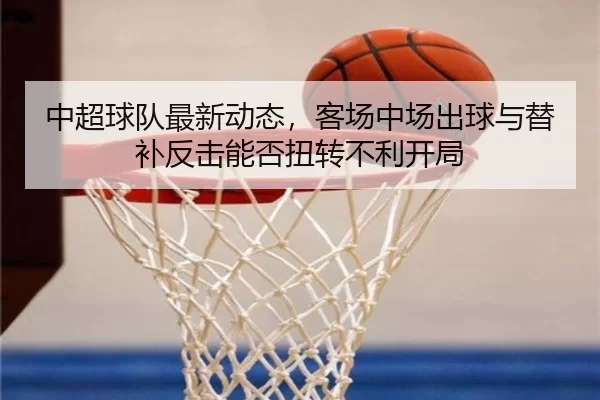 中超球队最新动态，客场中场出球与替补反击能否扭转不利开局