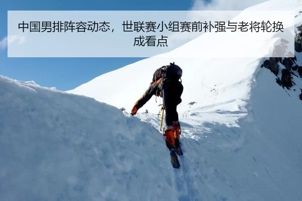 中国男排阵容动态，世联赛小组赛前补强与老将轮换成看点